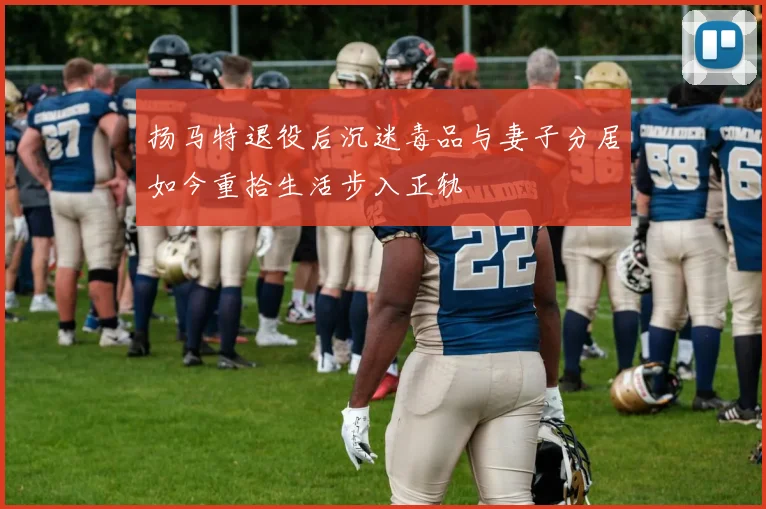 扬马特退役后沉迷毒品与妻子分居如今重拾生活步入正轨