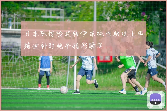 日本队惊险逆转伊东纯也助攻上田绮世补时绝平精彩瞬间