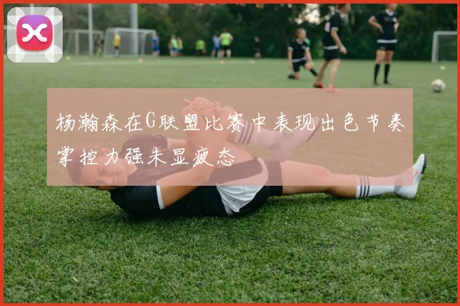杨瀚森在G联盟比赛中表现出色节奏掌控力强未显疲态