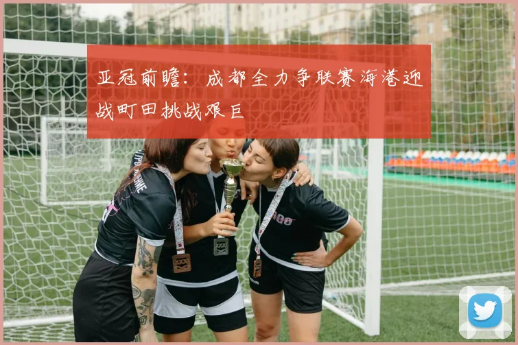 亚冠前瞻：成都全力争联赛海港迎战町田挑战艰巨