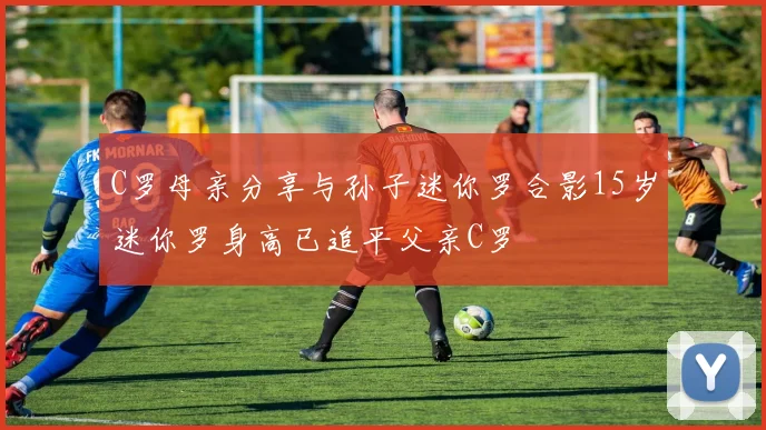C罗母亲分享与孙子迷你罗合影15岁迷你罗身高已追平父亲C罗