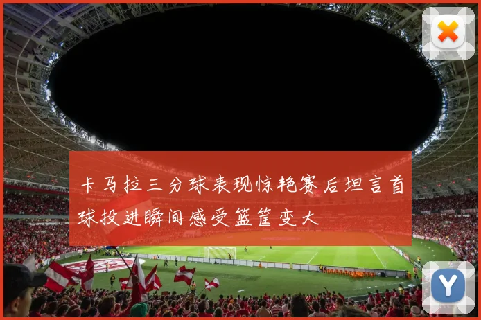 卡马拉三分球表现惊艳赛后坦言首球投进瞬间感受篮筐变大